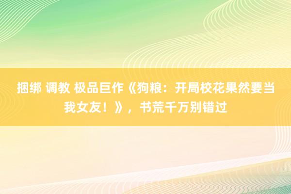 捆绑 调教 极品巨作《狗粮：开局校花果然要当我女友！》，书荒千万别错过