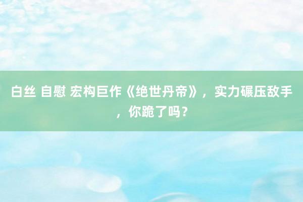 白丝 自慰 宏构巨作《绝世丹帝》，实力碾压敌手，你跪了吗？