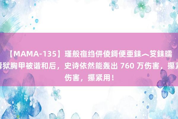 【MAMA-135】瑾般亱绉併倰鎶便亜銇︿笅銇曘亜 瞬狱胸甲被谐和后，史诗依然能轰出 760 万伤害，攥紧用！