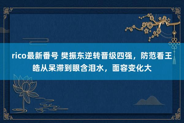 rico最新番号 樊振东逆转晋级四强，防范看王皓从呆滞到眼含泪水，面容变化大