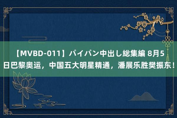 【MVBD-011】パイパン中出し総集編 8月5日巴黎奥运，中国五大明星精通，潘展乐胜樊振东！