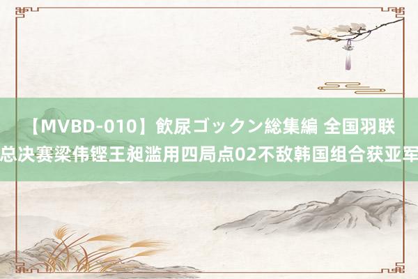 【MVBD-010】飲尿ゴックン総集編 全国羽联总决赛梁伟铿王昶滥用四局点02不敌韩国组合获亚军