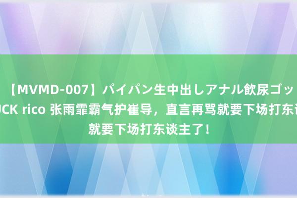 【MVMD-007】パイパン生中出しアナル飲尿ゴックンFUCK rico 张雨霏霸气护崔导，直言再骂就要下场打东谈主了！