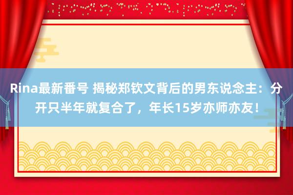 Rina最新番号 揭秘郑钦文背后的男东说念主：分开只半年就复合了，年长15岁亦师亦友！