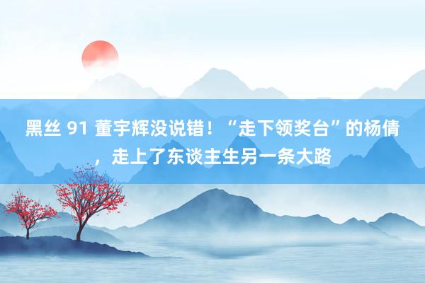 黑丝 91 董宇辉没说错！“走下领奖台”的杨倩，走上了东谈主生另一条大路