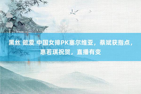 黑丝 做爱 中国女排PK塞尔维亚，蔡斌获指点，惠若琪祝贺，直播有变