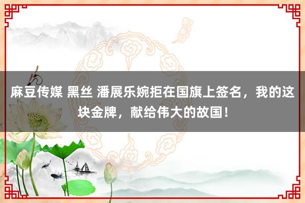 麻豆传媒 黑丝 潘展乐婉拒在国旗上签名，我的这块金牌，献给伟大的故国！