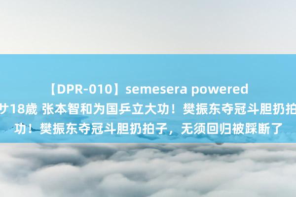 【DPR-010】semesera powered 10 ギャル女痴校生 リサ18歳 张本智和为国乒立大功！樊振东夺冠斗胆扔拍子，无须回归被踩断了