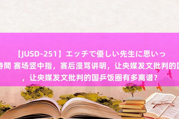 【JUSD-251】エッチで優しい先生に思いっきり甘えまくり4時間 赛场竖中指，赛后漫骂讲明，让央媒发文批判的国乒饭圈有多离谱？