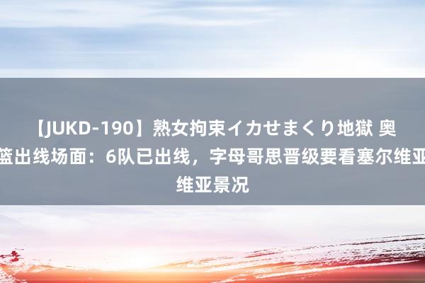 【JUKD-190】熟女拘束イカせまくり地獄 奥运男篮出线场面：6队已出线，字母哥思晋级要看塞尔维亚景况