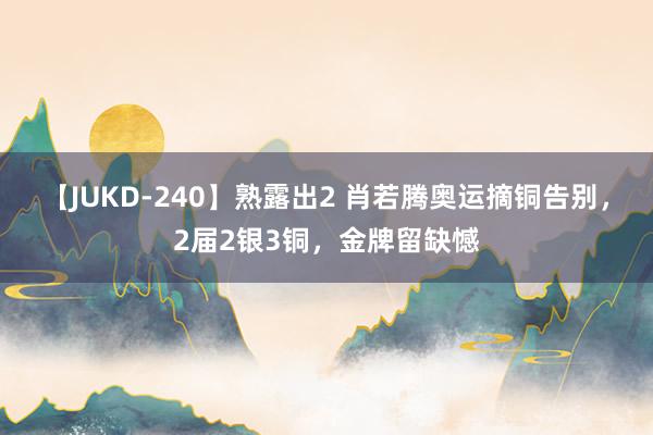 【JUKD-240】熟露出2 肖若腾奥运摘铜告别，2届2银3铜，金牌留缺憾