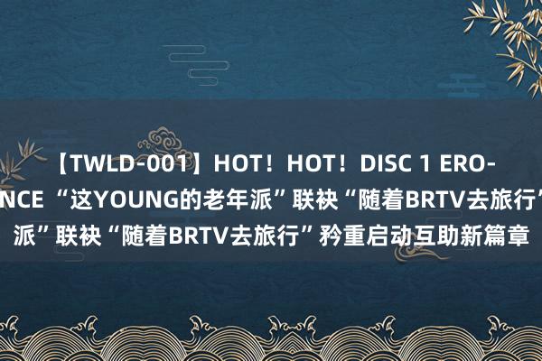 【TWLD-001】HOT！HOT！DISC 1 ERO-BODY BURNING DANCE “这YOUNG的老年派”联袂“随着BRTV去旅行”矜重启动互助新篇章