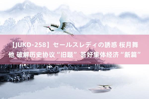 【JUKD-258】セールスレディの誘惑 桜月舞 他 破解历史协议“旧题” 答好集体经济“新篇”