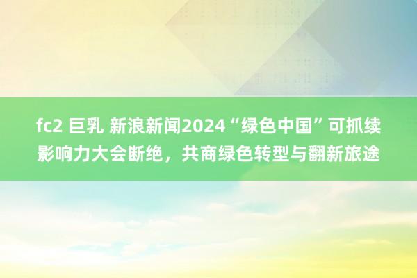 fc2 巨乳 新浪新闻2024“绿色中国”可抓续影响力大会断绝，共商绿色转型与翻新旅途