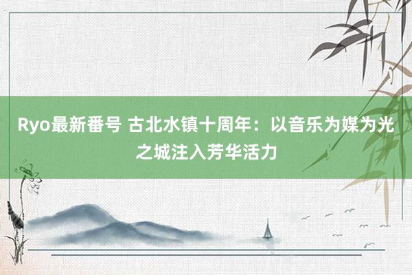 Ryo最新番号 古北水镇十周年：以音乐为媒为光之城注入芳华活力