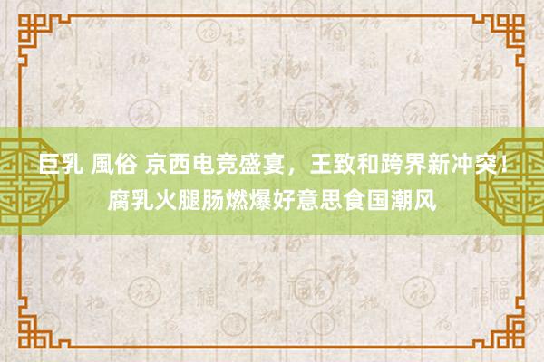 巨乳 風俗 京西电竞盛宴，王致和跨界新冲突！腐乳火腿肠燃爆好意思食国潮风