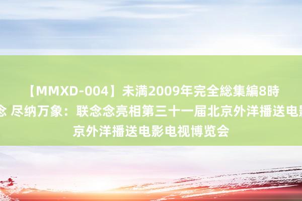 【MMXD-004】未満2009年完全総集編8時間 鼎力创念念 尽纳万象：联念念亮相第三十一届北京外洋播送电影电视博览会