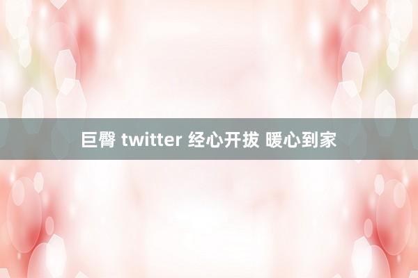 巨臀 twitter 经心开拔 暖心到家