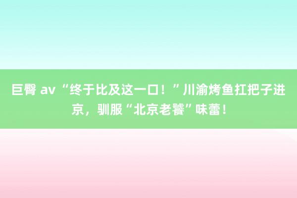 巨臀 av “终于比及这一口！”川渝烤鱼扛把子进京，驯服“北京老饕”味蕾！