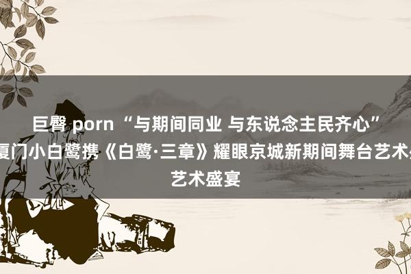 巨臀 porn “与期间同业 与东说念主民齐心”——厦门小白鹭携《白鹭·三章》耀眼京城新期间舞台艺术盛宴