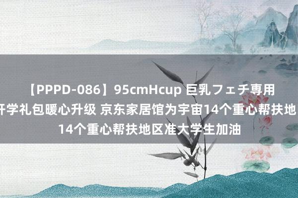 【PPPD-086】95cmHcup 巨乳フェチ専用ソープ SARA 开学礼包暖心升级 京东家居馆为宇宙14个重心帮扶地区准大学生加油