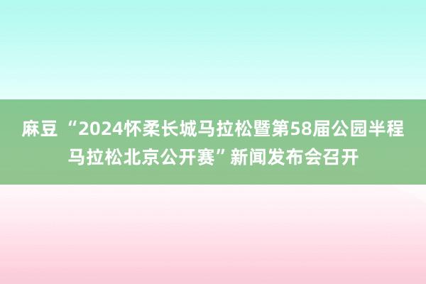 麻豆 “2024怀柔长城马拉松暨第58届公园半程马拉松北京公开赛”新闻发布会召开