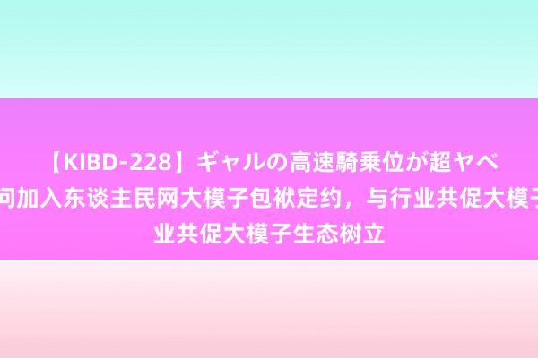 【KIBD-228】ギャルの高速騎乗位が超ヤベェ 外出问问加入东谈主民网大模子包袱定约，与行业共促大模子生态树立