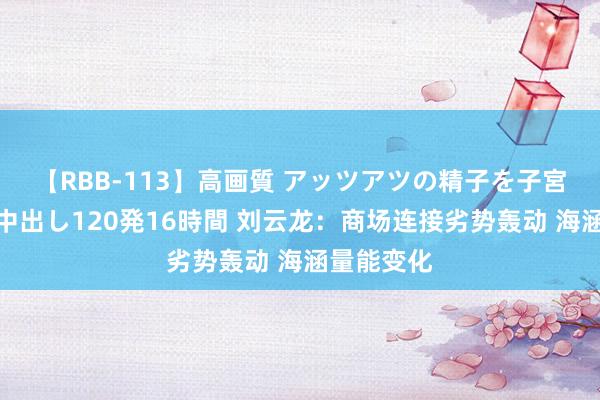 【RBB-113】高画質 アッツアツの精子を子宮に孕ませ中出し120発16時間 刘云龙：商场连接劣势轰动 海涵量能变化