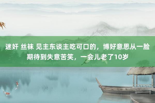 迷奸 丝袜 见主东谈主吃可口的，博好意思从一脸期待到失意苦笑，一会儿老了10岁