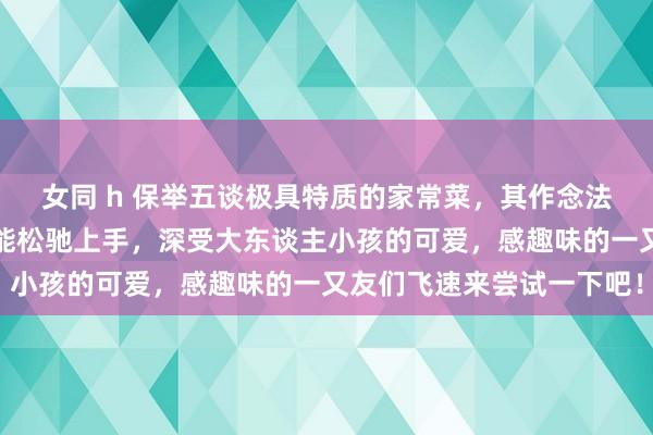 女同 h 保举五谈极具特质的家常菜，其作念法便捷易学，厨房小白也能松驰上手，深受大东谈主小孩的可爱，感趣味的一又友们飞速来尝试一下吧！