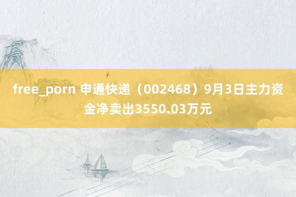 free_porn 申通快递（002468）9月3日主力资金净卖出3550.03万元