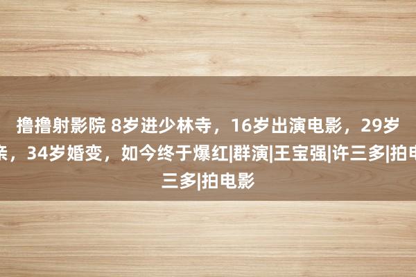 撸撸射影院 8岁进少林寺，16岁出演电影，29岁成亲，34岁婚变，如今终于爆红|群演|王宝强|许三多|拍电影