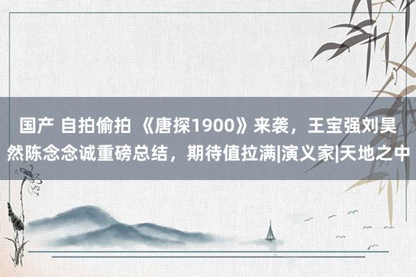 国产 自拍偷拍 《唐探1900》来袭，王宝强刘昊然陈念念诚重磅总结，期待值拉满|演义家|天地之中