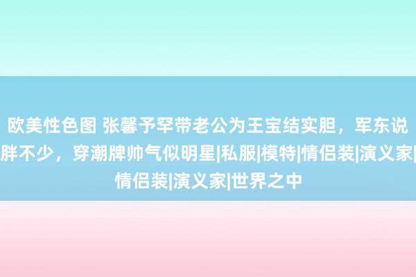 欧美性色图 张馨予罕带老公为王宝结实胆，军东说念主老公胖不少，穿潮牌帅气似明星|私服|模特|情侣装|演义家|世界之中