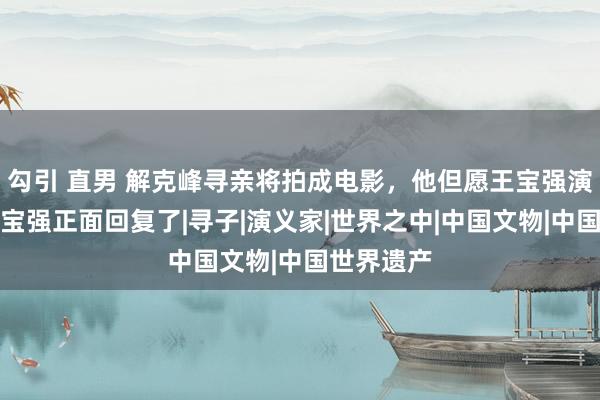 勾引 直男 解克峰寻亲将拍成电影，他但愿王宝强演我方，王宝强正面回复了|寻子|演义家|世界之中|中国文物|中国世界遗产