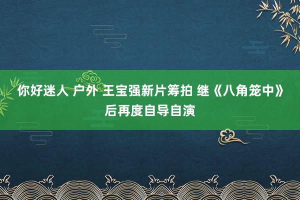 你好迷人 户外 王宝强新片筹拍 继《八角笼中》后再度自导自演