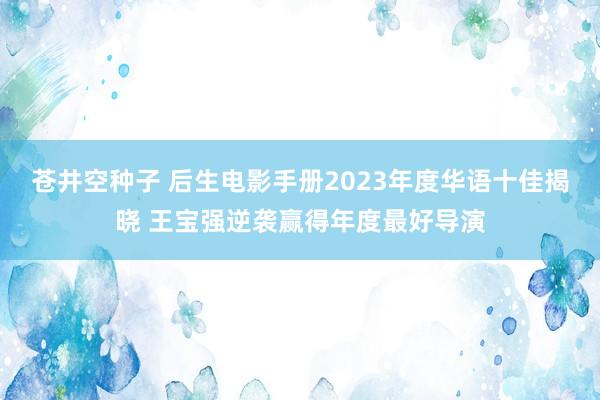 苍井空种子 后生电影手册2023年度华语十佳揭晓 王宝强逆袭赢得年度最好导演