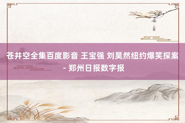 苍井空全集百度影音 王宝强 刘昊然纽约爆笑探案－郑州日报数字报