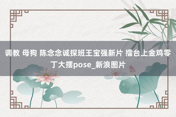 调教 母狗 陈念念诚探班王宝强新片 擂台上金鸡零丁大摆pose_新浪图片