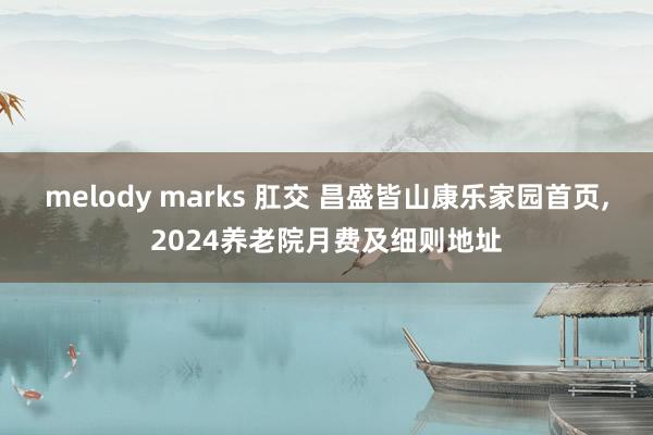 melody marks 肛交 昌盛皆山康乐家园首页,2024养老院月费及细则地址