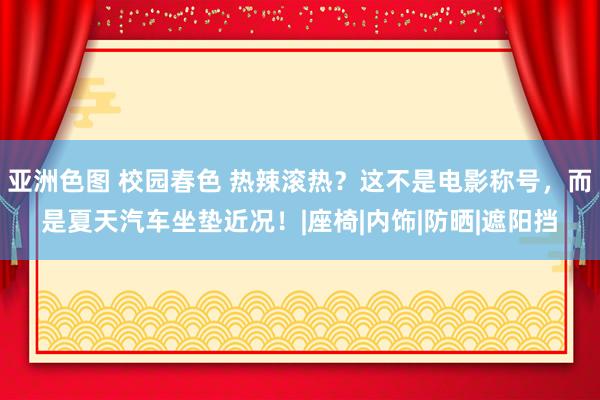 亚洲色图 校园春色 热辣滚热？这不是电影称号，而是夏天汽车坐垫近况！|座椅|内饰|防晒|遮阳挡