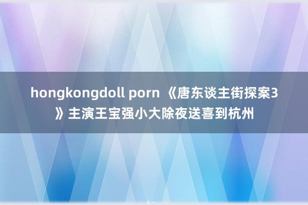 hongkongdoll porn 《唐东谈主街探案3》主演王宝强小大除夜送喜到杭州