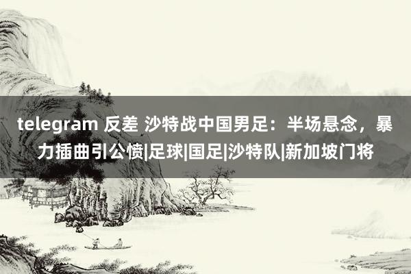 telegram 反差 沙特战中国男足：半场悬念，暴力插曲引公愤|足球|国足|沙特队|新加坡门将