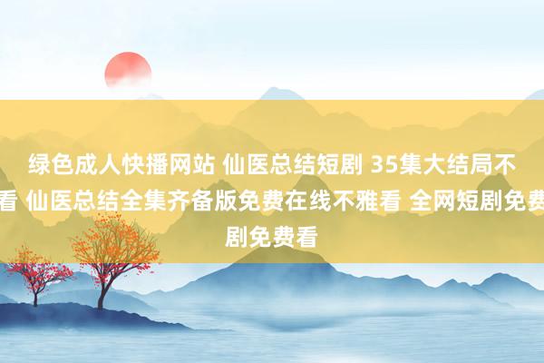 绿色成人快播网站 仙医总结短剧 35集大结局不雅看 仙医总结全集齐备版免费在线不雅看 全网短剧免费看