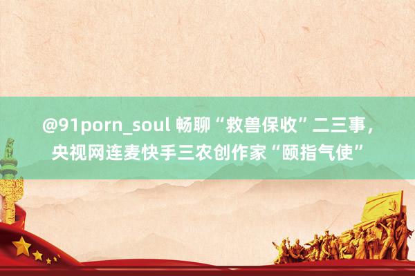 @91porn_soul 畅聊“救兽保收”二三事，央视网连麦快手三农创作家“颐指气使”