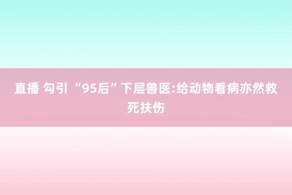 直播 勾引 “95后”下层兽医:给动物看病亦然救死扶伤