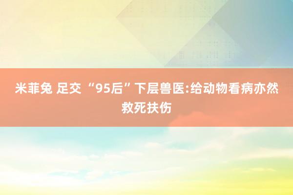 米菲兔 足交 “95后”下层兽医:给动物看病亦然救死扶伤