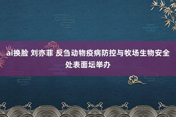 ai换脸 刘亦菲 反刍动物疫病防控与牧场生物安全处表面坛举办