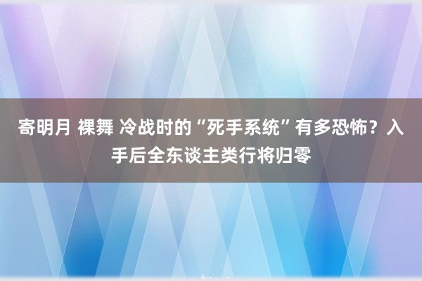 寄明月 裸舞 冷战时的“死手系统”有多恐怖？入手后全东谈主类行将归零