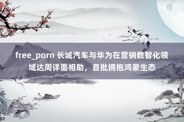 free_porn 长城汽车与华为在营销数智化领域达周详面相助，首批拥抱鸿蒙生态